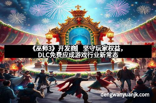 《巫师3》开发商▏坚守玩家权益,DLC免费应成游戏行业新常态